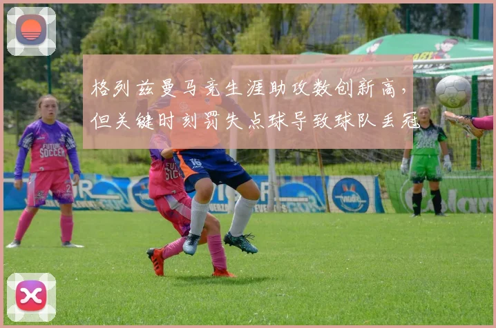 格列兹曼马竞生涯助攻数创新高,但关键时刻罚失点球导致球队丢冠