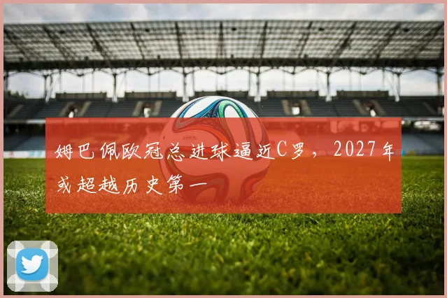 姆巴佩欧冠总进球逼近C罗，2027年或超越历史第一