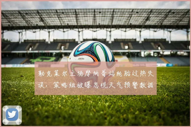 勒克莱尔主场摩纳哥站轮胎过热失误,策略组被曝忽视天气预警数据