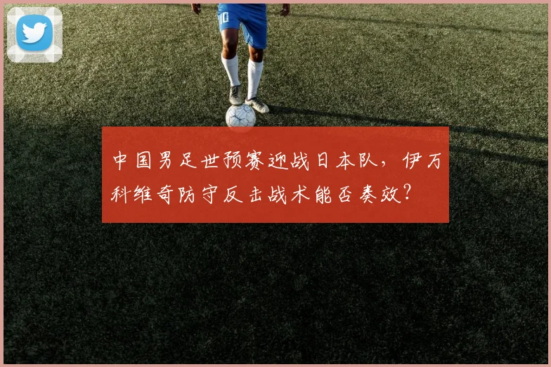 中国男足世预赛迎战日本队，伊万科维奇防守反击战术能否奏效？
