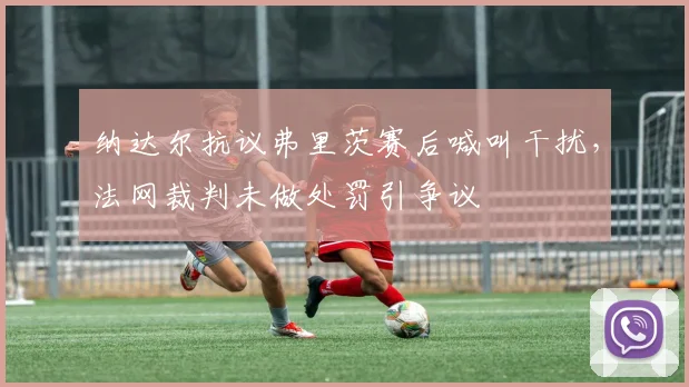 纳达尔抗议弗里茨赛后喊叫干扰,法网裁判未做处罚引争议