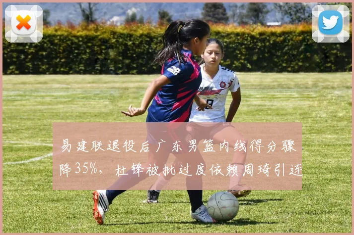 易建联退役后广东男篮内线得分骤降35%，杜锋被批过度依赖周琦引连锁反应