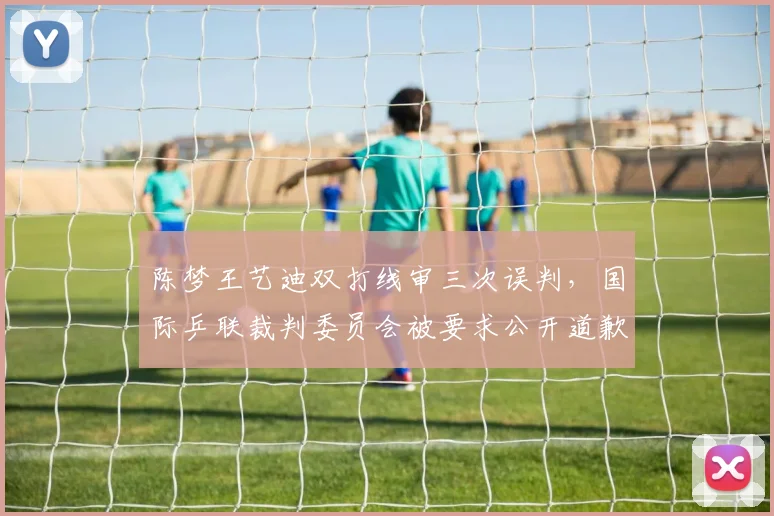 陈梦王艺迪双打线审三次误判,国际乒联裁判委员会被要求公开道歉