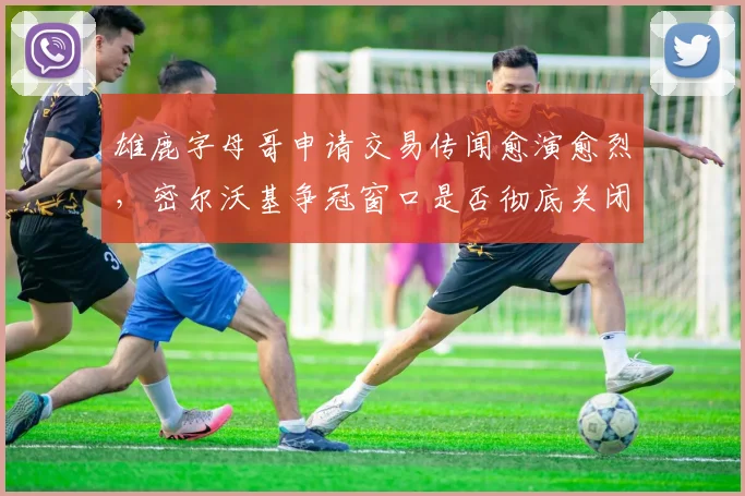 雄鹿字母哥申请交易传闻愈演愈烈,密尔沃基争冠窗口是否彻底关闭?