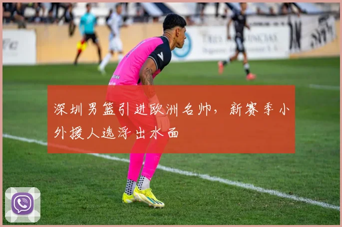 深圳男篮引进欧洲名帅,新赛季小外援人选浮出水面